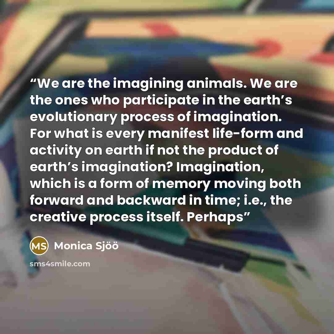 “We are the imagining animals. We are the ones who participate in the earth’s evolutionary process of imagination. For what is every manifest life-form and activity on earth if not the product of earth’s imagination? Imagination, which is a form of memory moving both forward and backward in time…” quote by Monica Sjöö
