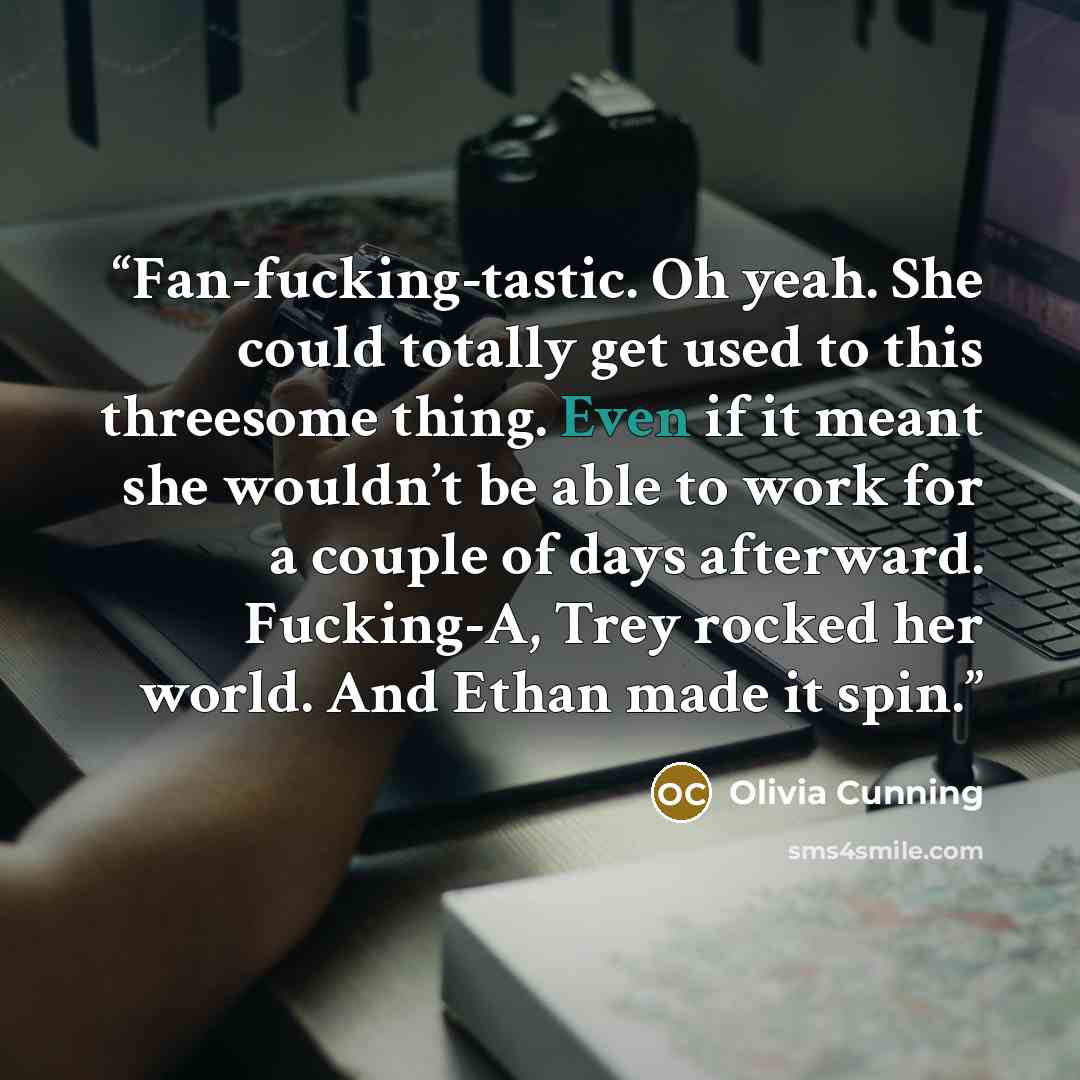 “Fan-fucking-tastic. Oh yeah. She could totally get used to this threesome thing. Even if it meant she wouldn’t be able to work for a couple of days afterward. Fucking-A, Trey rocked her world. And Ethan made it spin.” quote by Olivia Cunning