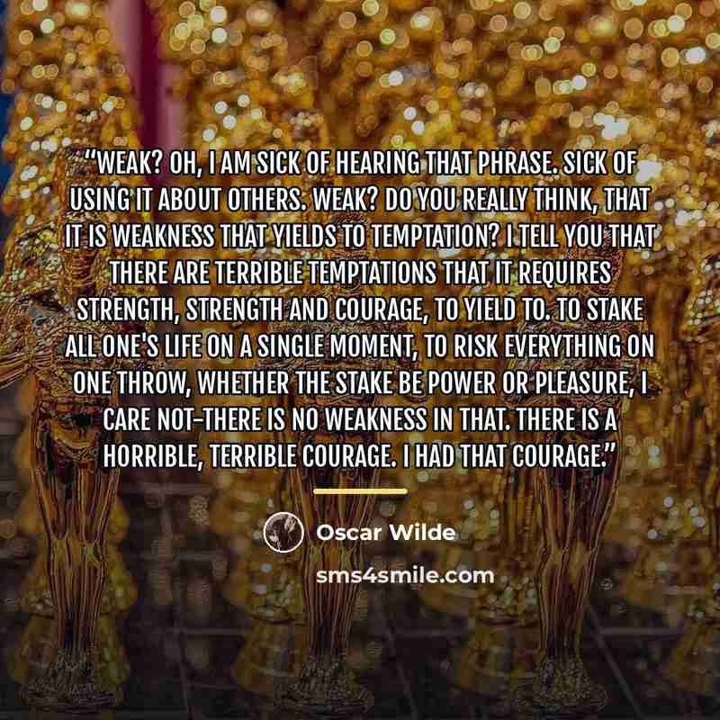 “Weak? Oh, I am sick of hearing that phrase. Sick of using it about others. Weak? Do you really think, that it is weakness that yields to temptation? I tell you that there are terrible temptations that it requires strength, strength and courage, to yield to. To stake all one's life on a single…” quote by Oscar Wilde