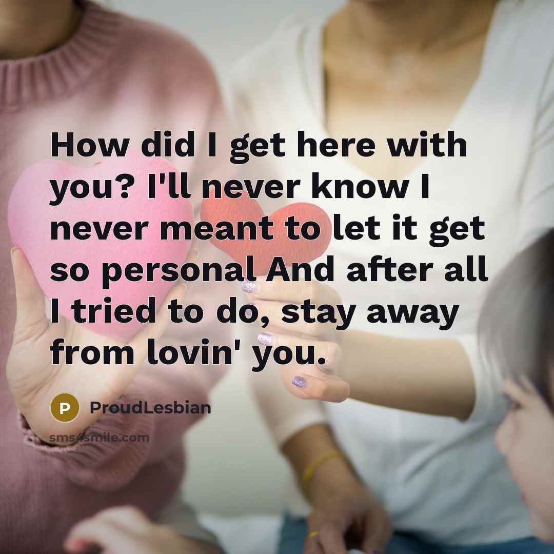 “How did I get here with you? I'll never know I never meant to let it get so personal And after all I tried to do, stay away from lovin' you.” quote by ProudLesbian