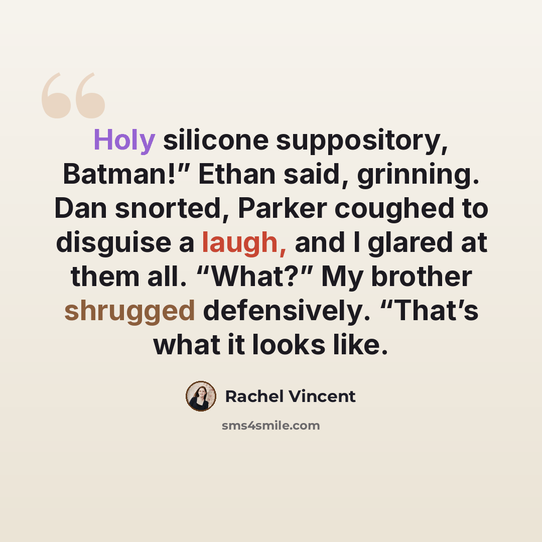 “Holy silicone suppository, Batman!” Ethan said, grinning. Dan snorted, Parker coughed to disguise a laugh, and I glared at them all. “What?” My brother shrugged defensively. “That’s what it looks like.” quote by Rachel Vincent