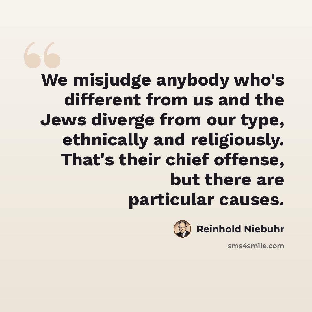 “We misjudge anybody who's different from us and the Jews diverge from our type, ethnically and religiously. That's their chief offense, but there are particular causes.” quote by Reinhold Niebuhr