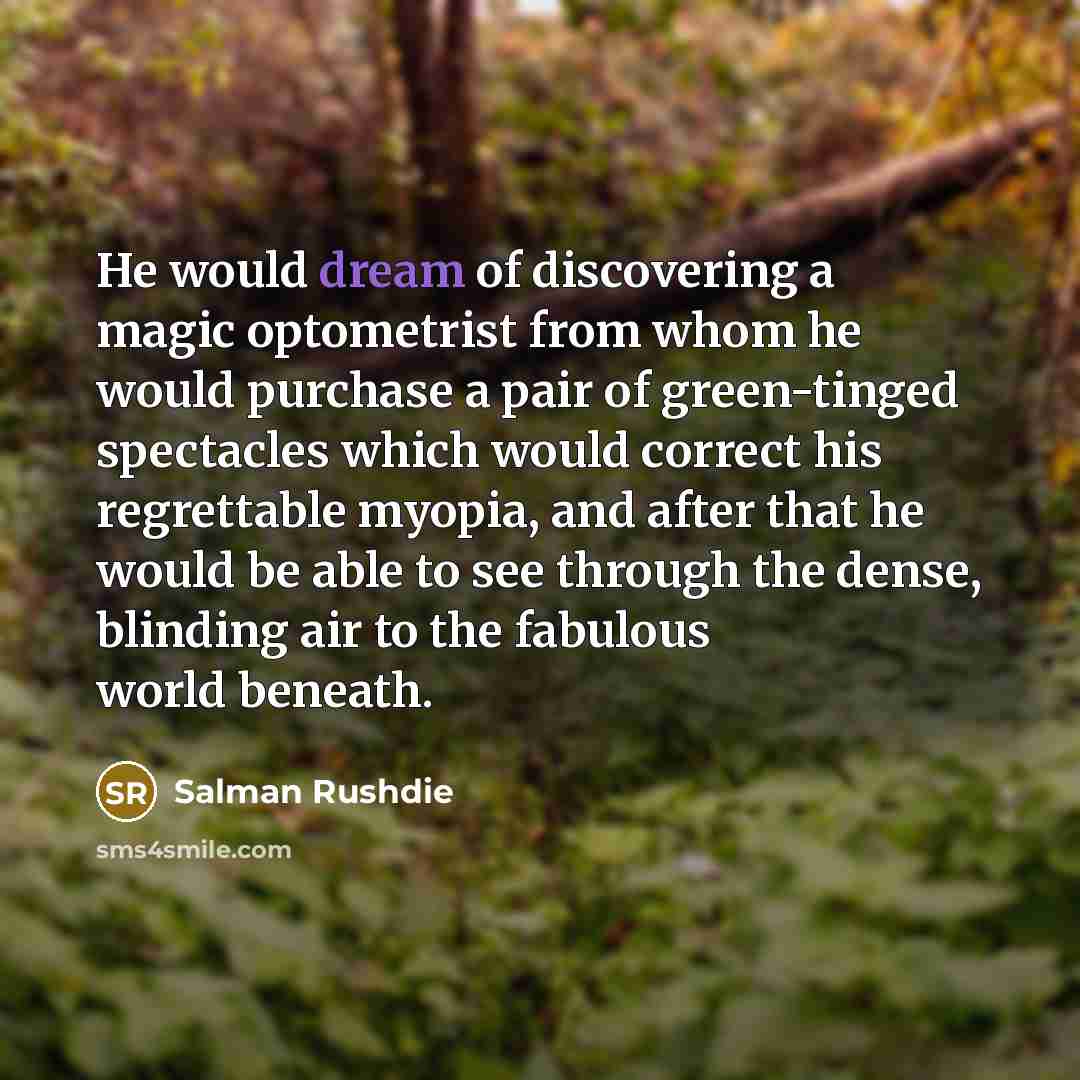 “He would dream of discovering a magic optometrist from whom he would purchase a pair of green-tinged spectacles which would correct his regrettable myopia, and after that he would be able to see through the dense, blinding air to the fabulous world beneath.” quote by Salman Rushdie