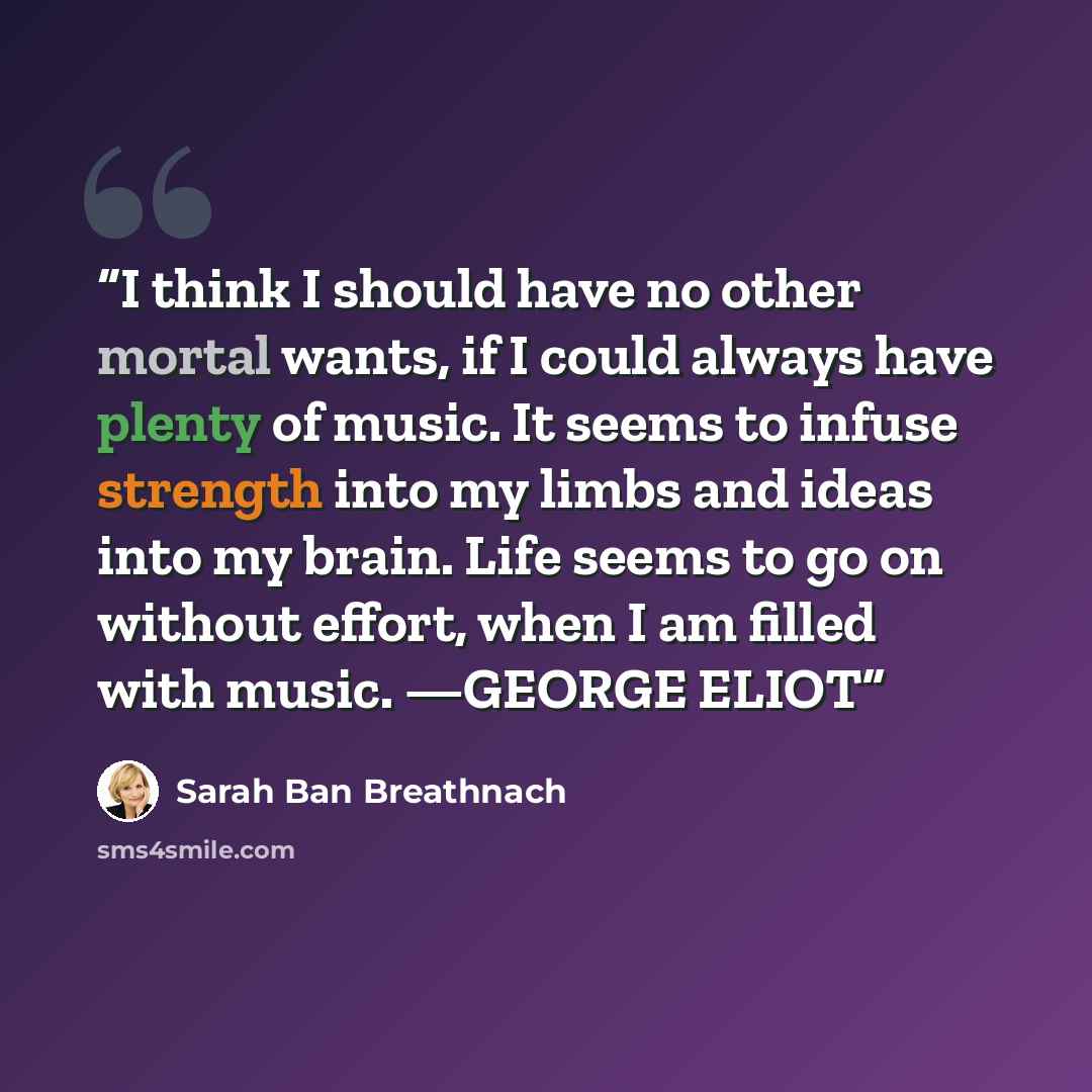 “I think I should have no other mortal wants, if I could always have plenty of music. It seems to infuse strength into my limbs and ideas into my brain. Life seems to go on without effort, when I am filled with music. —GEORGE ELIOT” quote by Sarah Ban Breathnach