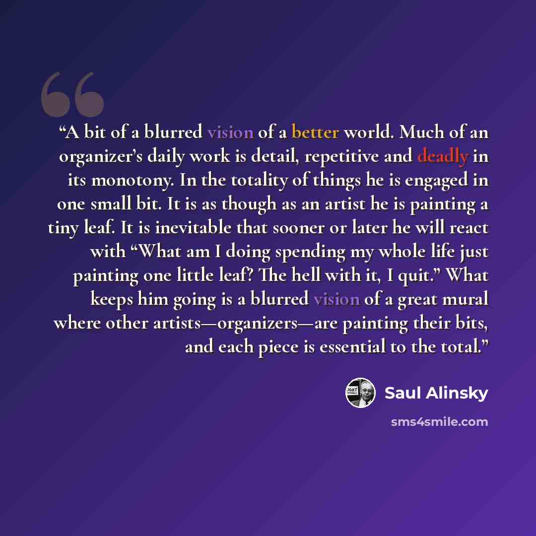 “A bit of a blurred vision of a better world. Much of an organizer’s daily work is detail, repetitive and deadly in its monotony. In the totality of things he is engaged in one small bit. It is as though as an artist he is painting a tiny leaf. It is inevitable that sooner or later he will react…” quote by Saul Alinsky