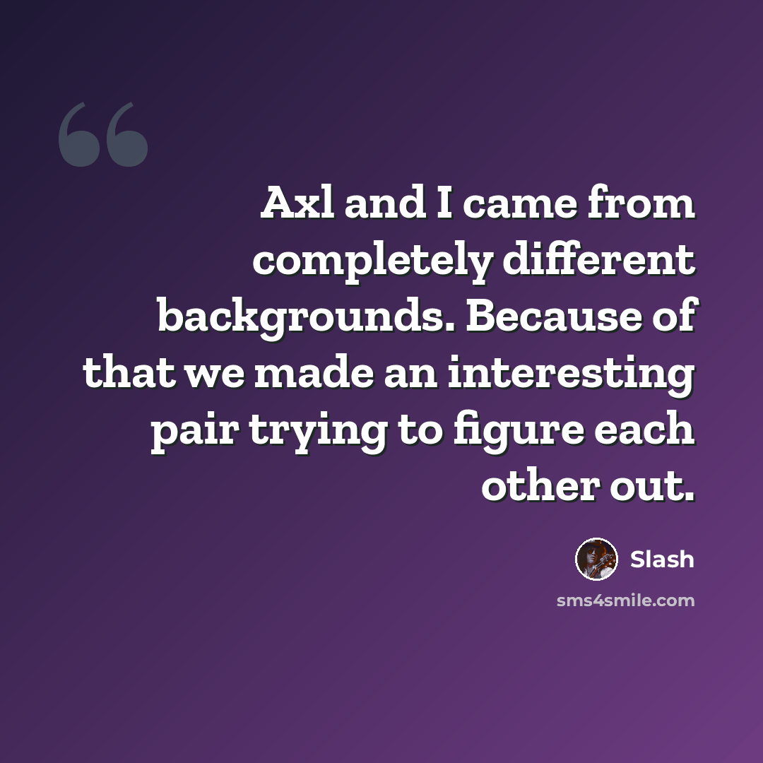 “Axl and I came from completely different backgrounds. Because of that we made an interesting pair trying to figure each other out.” quote by Slash