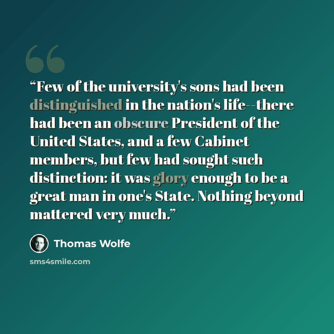 “Few of the university's sons had been distinguished in the nation's life--there had been an obscure President of the United States, and a few Cabinet members, but few had sought such distinction: it was glory enough to be a great man in one's State. Nothing beyond mattered very much.” quote by Thomas Wolfe