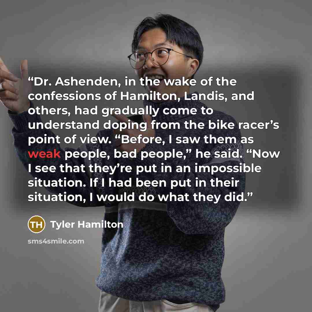 “Dr. Ashenden, in the wake of the confessions of Hamilton, Landis, and others, had gradually come to understand doping from the bike racer’s point of view. “Before, I saw them as weak people, bad people,” he said. “Now I see that they’re put in an impossible situation. If I had been put in their…” quote by Tyler Hamilton