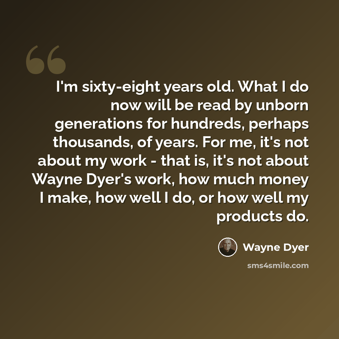 “I'm sixty-eight years old. What I do now will be read by unborn generations for hundreds, perhaps thousands, of years. For me, it's not about my work - that is, it's not about Wayne Dyer's work, how much money I make, how well I do, or how well my products do.” quote by Wayne Dyer