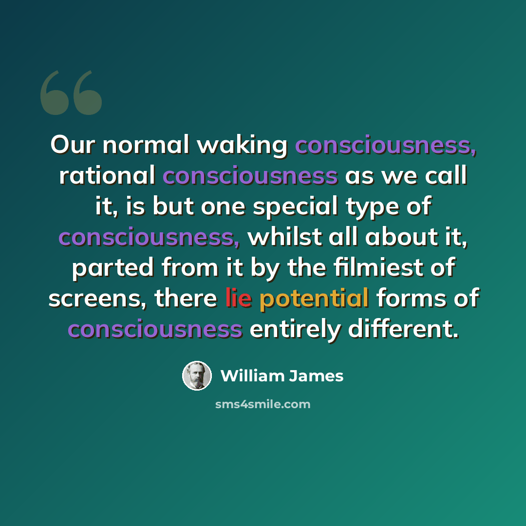 “Our normal waking consciousness, rational consciousness as we call it, is but one special type of consciousness, whilst all about it, parted from it by the filmiest of screens, there lie potential forms of consciousness entirely different.” quote by William James