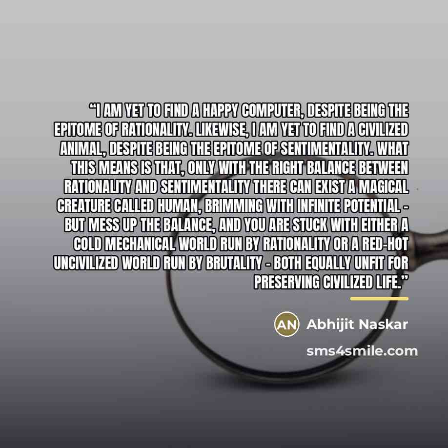 “I am yet to find a happy computer, despite being the epitome of rationality. Likewise, I am yet to find a civilized animal, despite being the epitome of sentimentality. What this means is that, only with the right balance between rationality and sentimentality there can exist a magical creature…” quote by Abhijit Naskar
