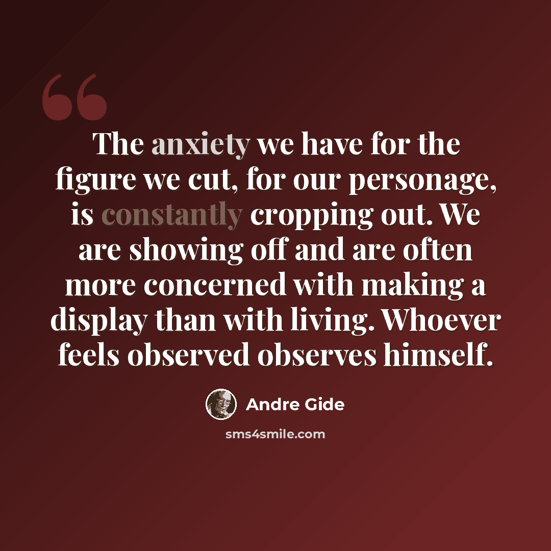 “The anxiety we have for the figure we cut, for our personage, is constantly cropping out. We are showing off and are often more concerned with making a display than with living. Whoever feels observed observes himself.” quote by Andre Gide