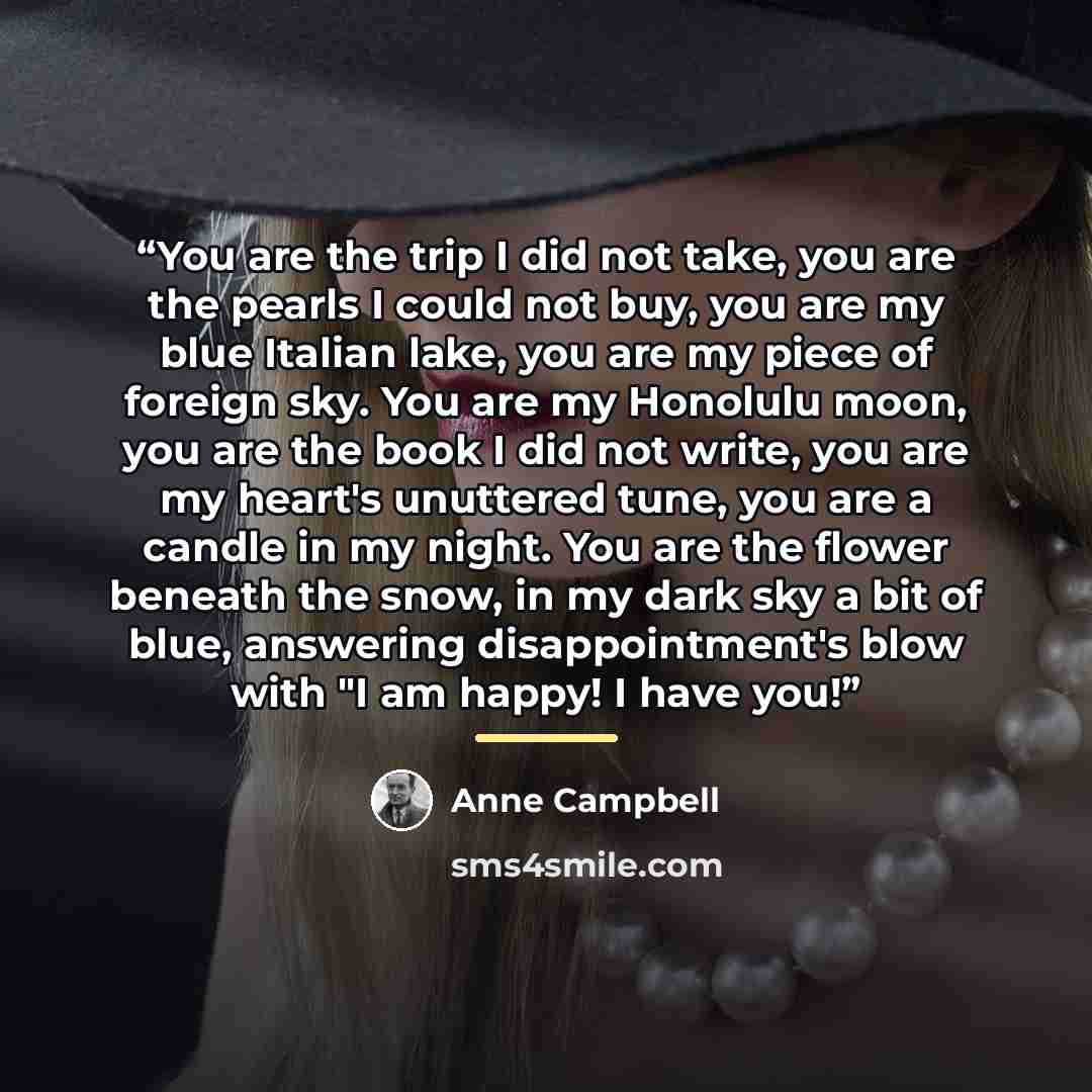 “You are the trip I did not take, you are the pearls I could not buy, you are my blue Italian lake, you are my piece of foreign sky. You are my Honolulu moon, you are the book I did not write, you are my heart's unuttered tune, you are a candle in my night. You are the flower beneath the snow, in…” quote by Anne Campbell