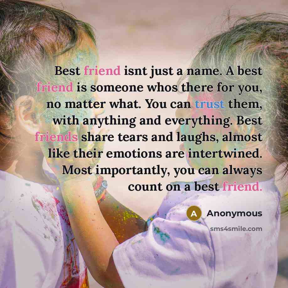“Best friend isnt just a name. A best friend is someone whos there for you, no matter what. You can trust them, with anything and everything. Best friends share tears and laughs, almost like their emotions are intertwined. Most importantly, you can always count on a best friend.” quote by Anonymous