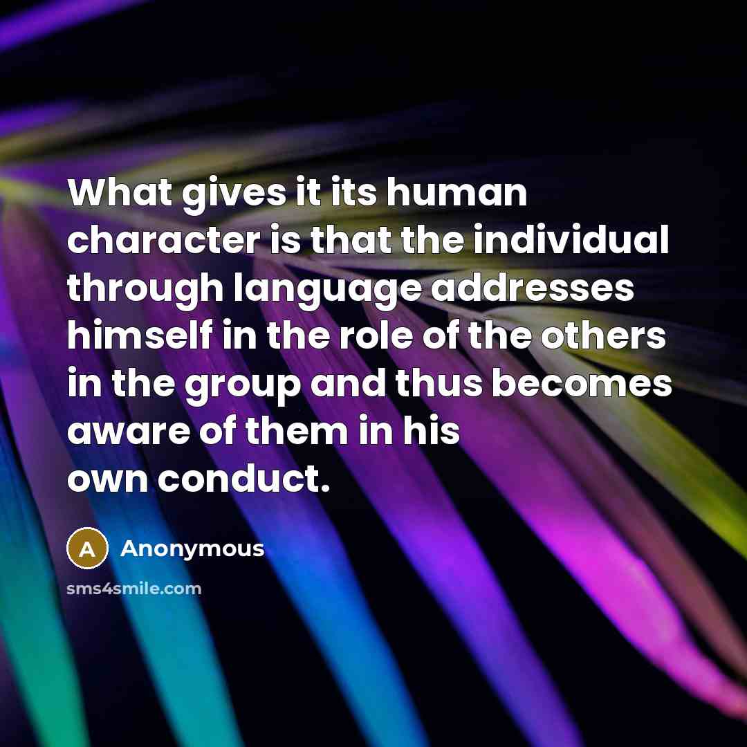 “What gives it its human character is that the individual through language addresses himself in the role of the others in the group and thus becomes aware of them in his own conduct.” quote by Anonymous