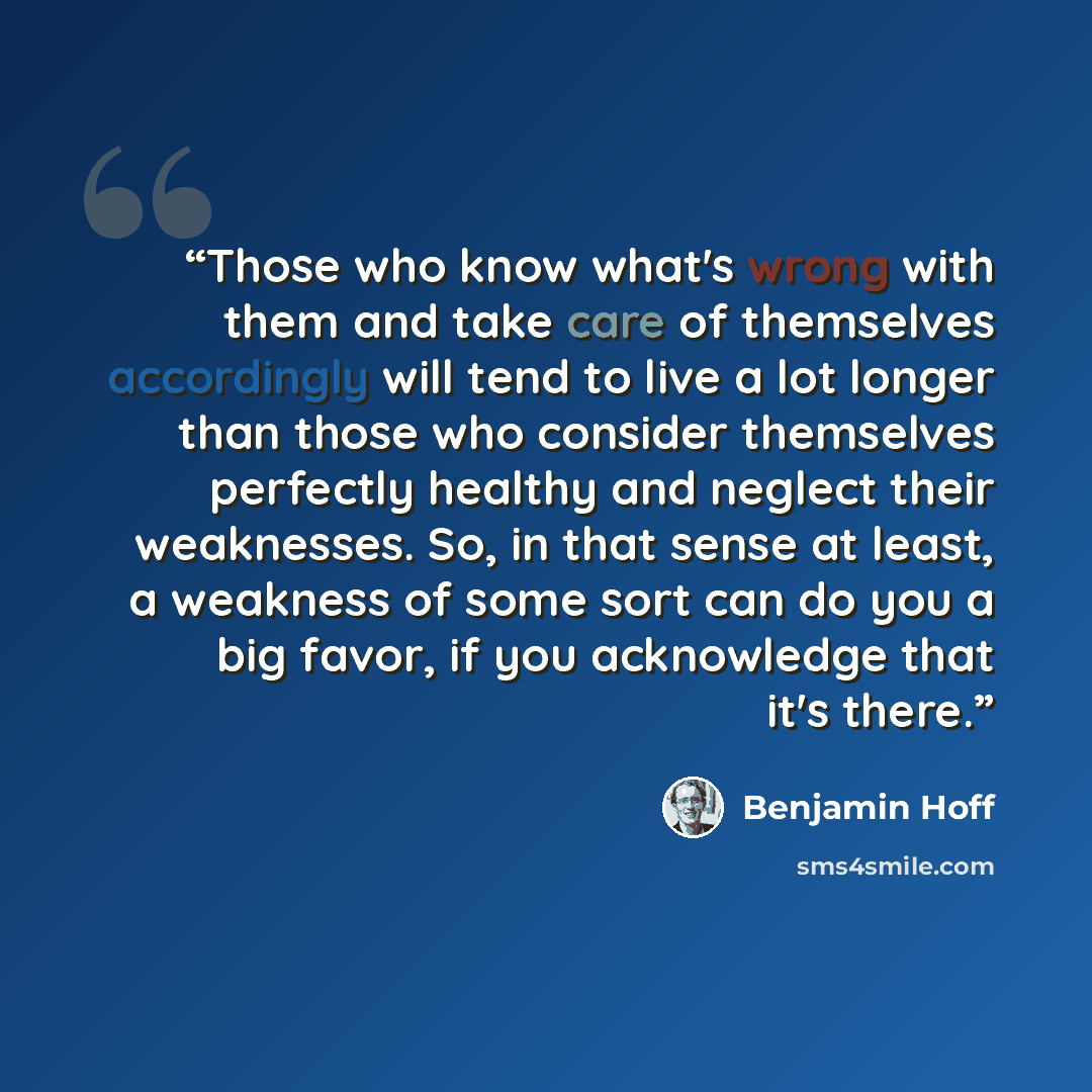 “Those who know what's wrong with them and take care of themselves accordingly will tend to live a lot longer than those who consider themselves perfectly healthy and neglect their weaknesses. So, in that sense at least, a weakness of some sort can do you a big favor, if you acknowledge that it's…” quote by Benjamin Hoff