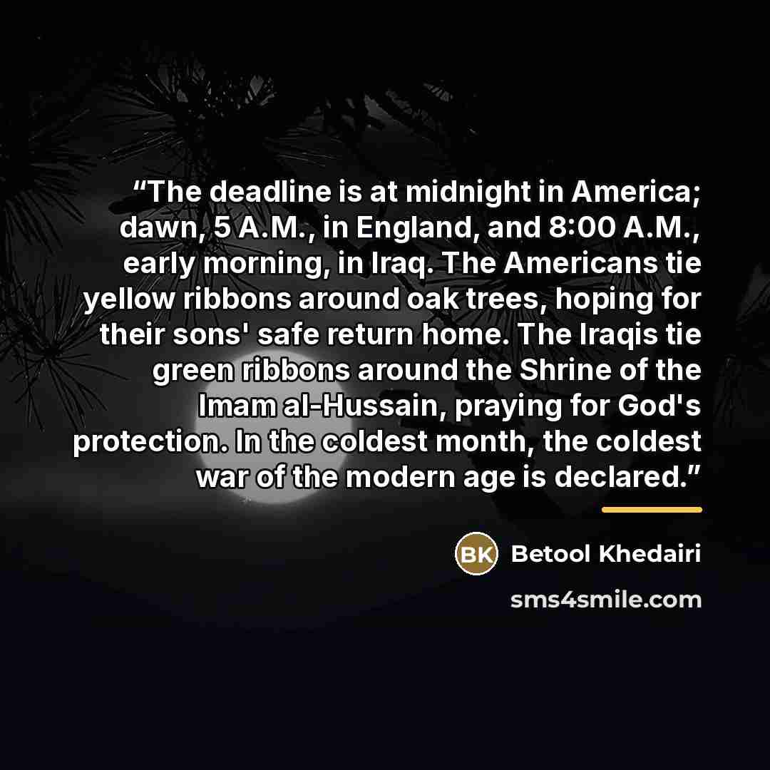 “The deadline is at midnight in America; dawn, 5 A.M., in England, and 8:00 A.M., early morning, in Iraq. The Americans tie yellow ribbons around oak trees, hoping for their sons' safe return home. The Iraqis tie green ribbons around the Shrine of the Imam al-Hussain, praying for God's protection…” quote by Betool Khedairi