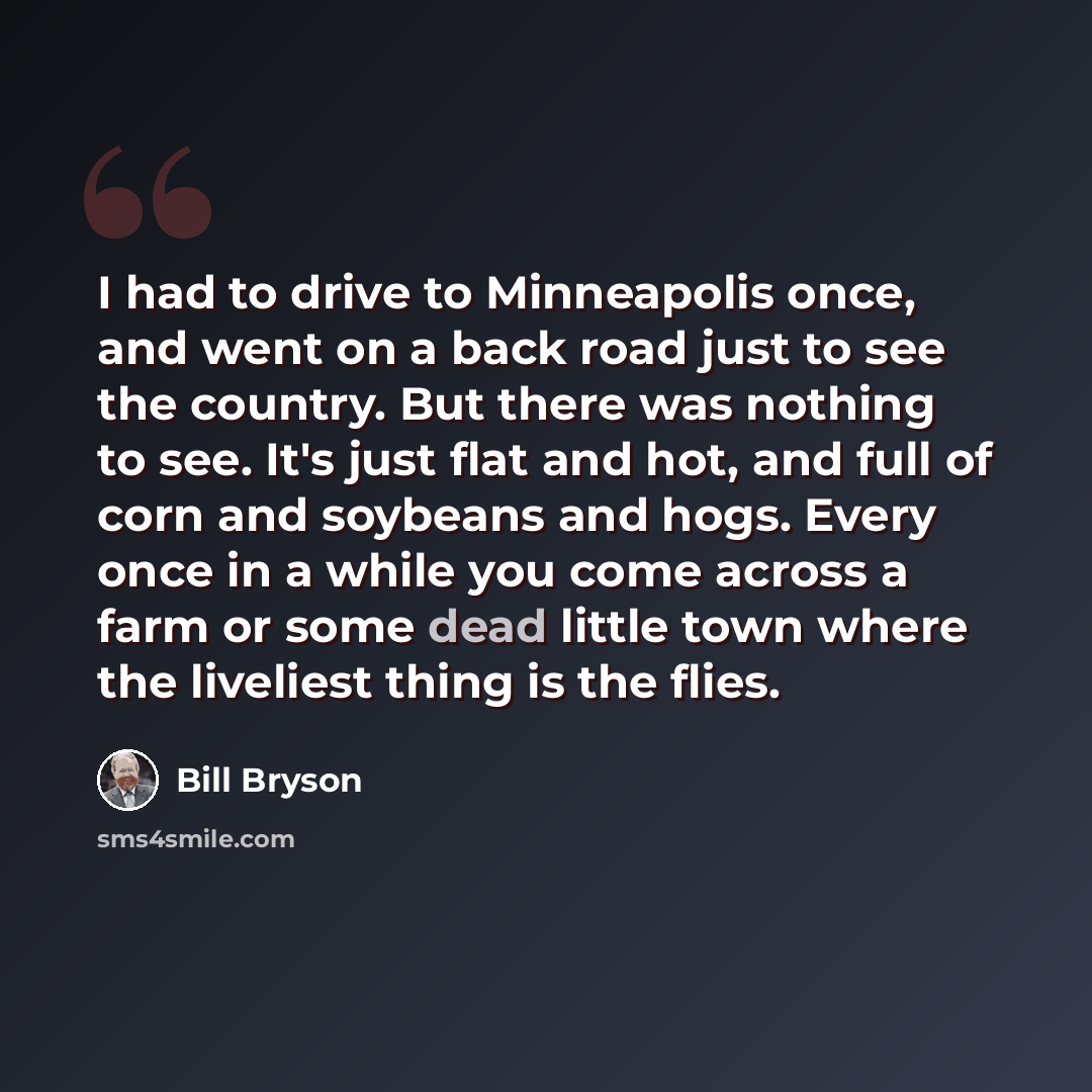 “I had to drive to Minneapolis once, and went on a back road just to see the country. But there was nothing to see. It's just flat and hot, and full of corn and soybeans and hogs. Every once in a while you come across a farm or some dead little town where the liveliest thing is the flies.” quote by Bill Bryson