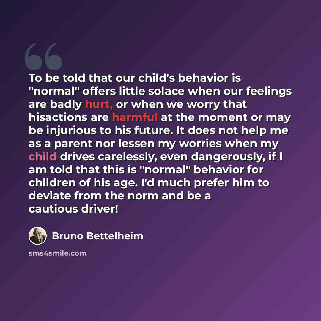 “To be told that our child's behavior is "normal" offers little solace when our feelings are badly hurt, or when we worry that hisactions are harmful at the moment or may be injurious to his future. It does not help me as a parent nor lessen my worries when my child drives carelessly, even…” quote by Bruno Bettelheim