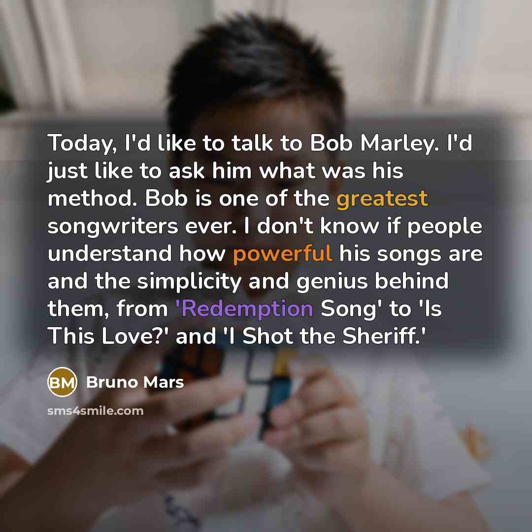 “Today, I'd like to talk to Bob Marley. I'd just like to ask him what was his method. Bob is one of the greatest songwriters ever. I don't know if people understand how powerful his songs are and the simplicity and genius behind them, from 'Redemption Song' to 'Is This Love?' and 'I Shot the…” quote by Bruno Mars
