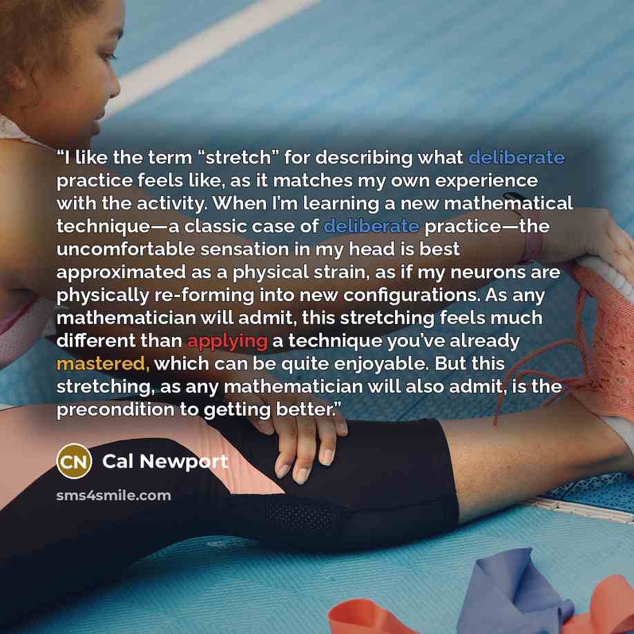 “I like the term “stretch” for describing what deliberate practice feels like, as it matches my own experience with the activity. When I’m learning a new mathematical technique—a classic case of deliberate practice—the uncomfortable sensation in my head is best approximated as a physical strain, as…” quote by Cal Newport