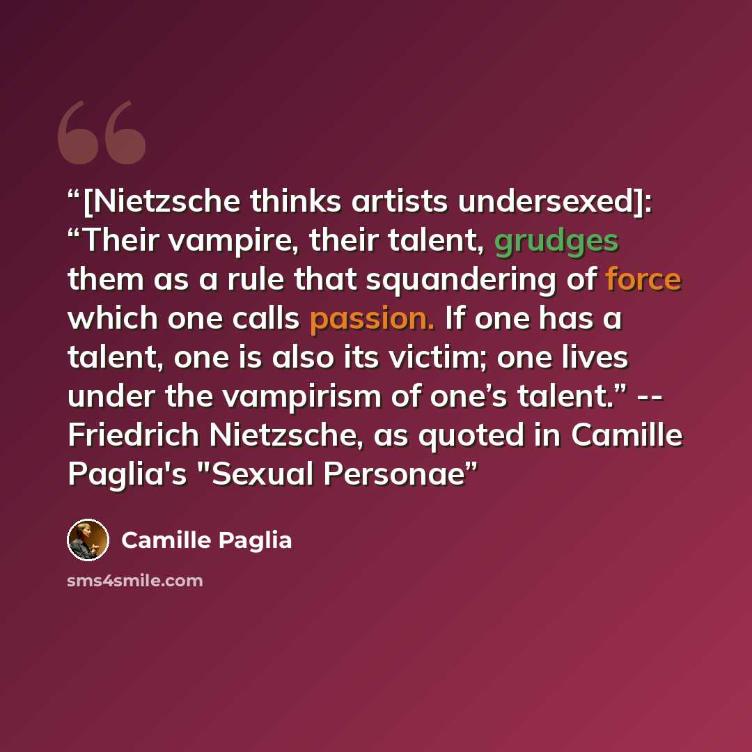“[Nietzsche thinks artists undersexed]: “Their vampire, their talent, grudges them as a rule that squandering of force which one calls passion. If one has a talent, one is also its victim; one lives under the vampirism of one’s talent.” -- Friedrich Nietzsche, as quoted in Camille Paglia's "Sexual…” quote by Camille Paglia