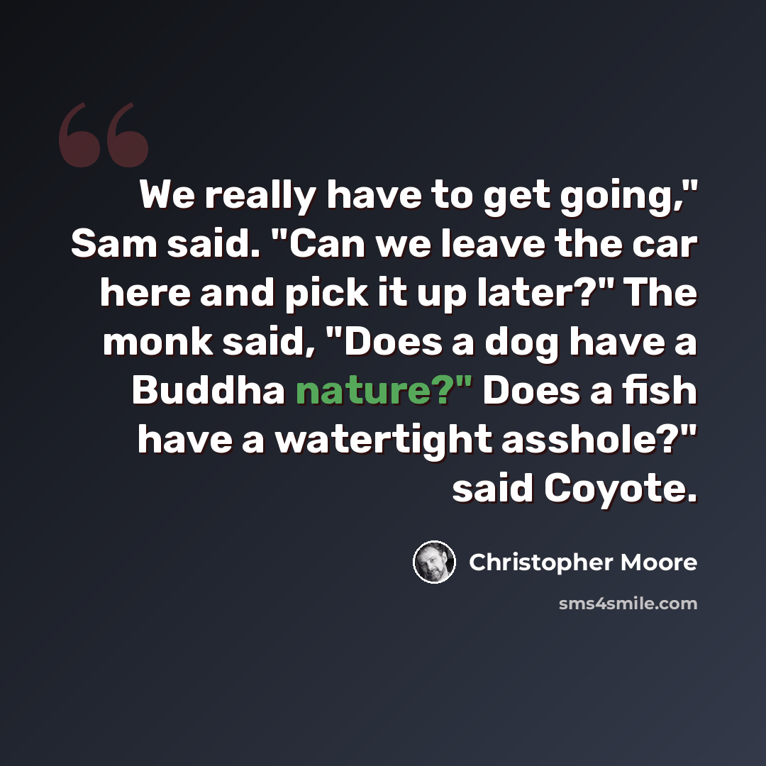 “We really have to get going," Sam said. "Can we leave the car here and pick it up later?" The monk said, "Does a dog have a Buddha nature?" Does a fish have a watertight asshole?" said Coyote.” quote by Christopher Moore