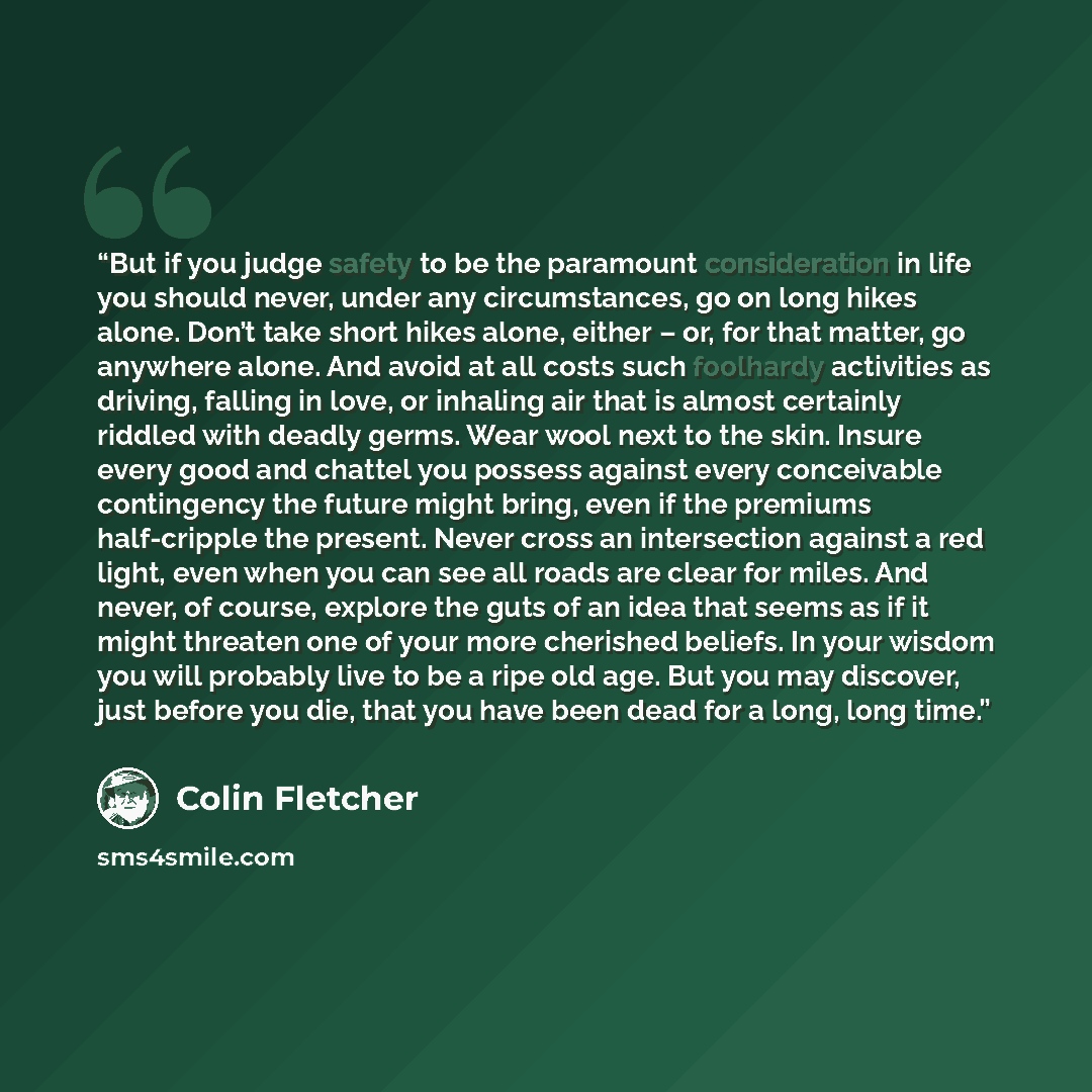 “But if you judge safety to be the paramount consideration in life you should never, under any circumstances, go on long hikes alone. Don’t take short hikes alone, either – or, for that matter, go anywhere alone. And avoid at all costs such foolhardy activities as driving, falling in love, or…” quote by Colin Fletcher