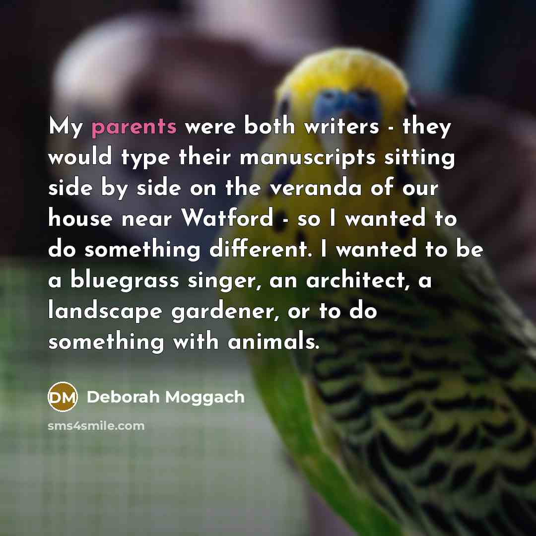 “My parents were both writers - they would type their manuscripts sitting side by side on the veranda of our house near Watford - so I wanted to do something different. I wanted to be a bluegrass singer, an architect, a landscape gardener, or to do something with animals.” quote by Deborah Moggach