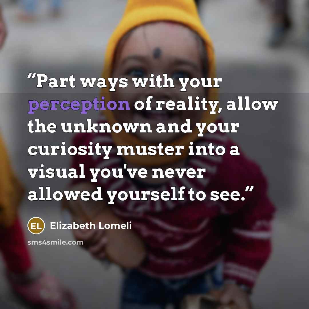 “Part ways with your perception of reality, allow the unknown and your curiosity muster into a visual you've never allowed yourself to see.” quote by Elizabeth Lomeli