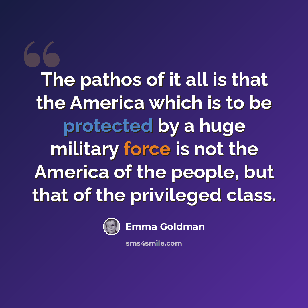 “The pathos of it all is that the America which is to be protected by a huge military force is not the America of the people, but that of the privileged class.” quote by Emma Goldman