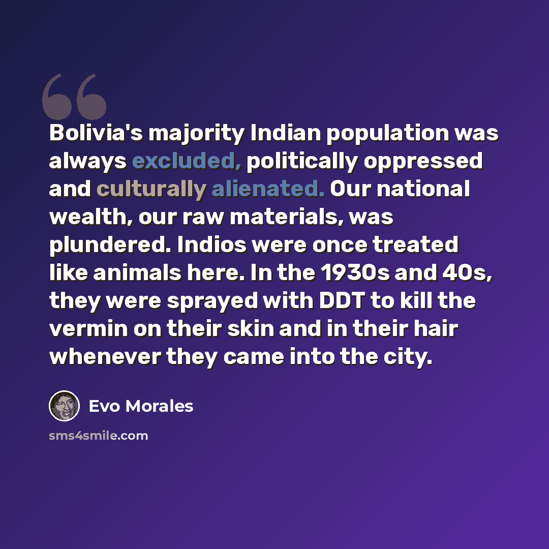 “Bolivia's majority Indian population was always excluded, politically oppressed and culturally alienated. Our national wealth, our raw materials, was plundered. Indios were once treated like animals here. In the 1930s and 40s, they were sprayed with DDT to kill the vermin on their skin and in…” quote by Evo Morales