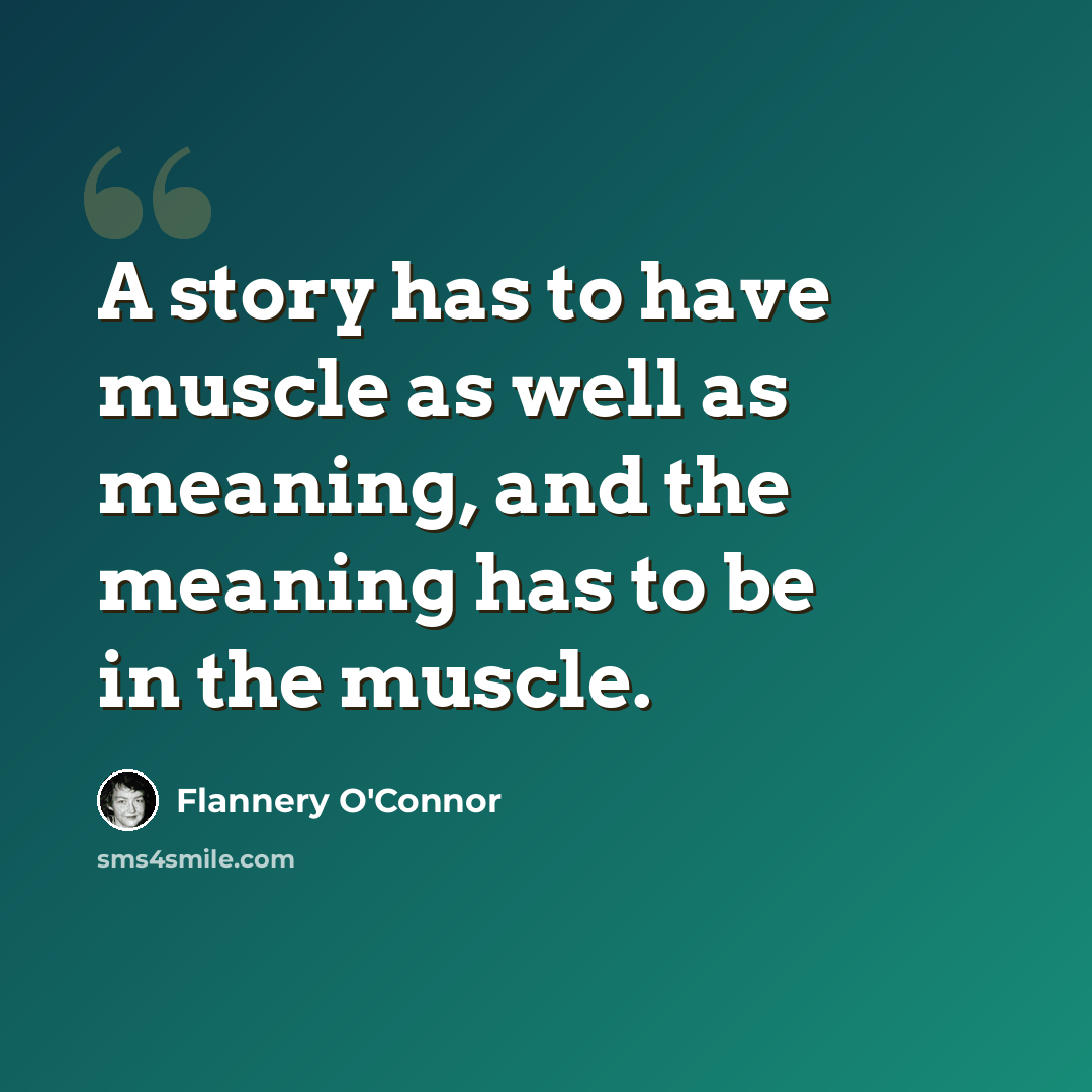 “A story has to have muscle as well as meaning, and the meaning has to be in the muscle.” quote by Flannery O'Connor