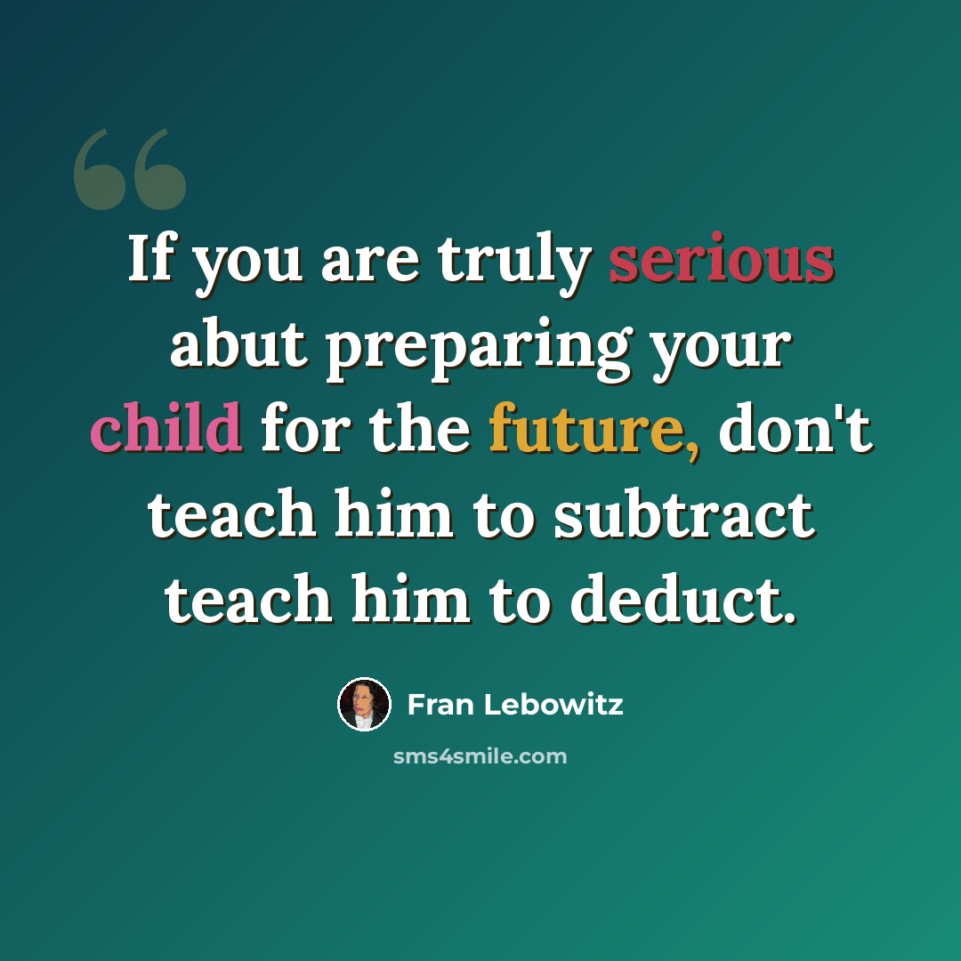 “If you are truly serious abut preparing your child for the future, don't teach him to subtract teach him to deduct.” quote by Fran Lebowitz