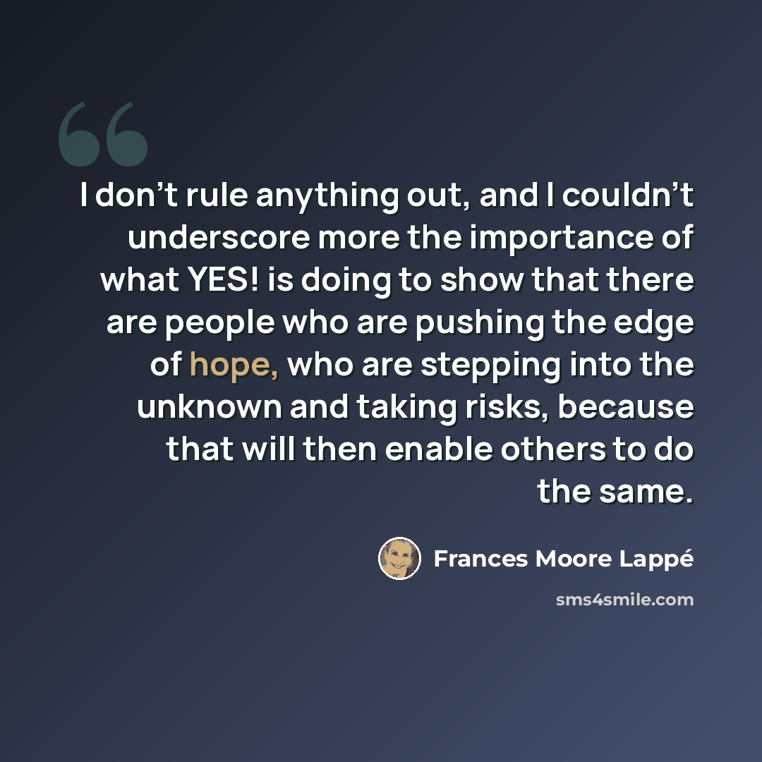 “I don't rule anything out, and I couldn't underscore more the importance of what YES! is doing to show that there are people who are pushing the edge of hope, who are stepping into the unknown and taking risks, because that will then enable others to do the same.” quote by Frances Moore Lappé