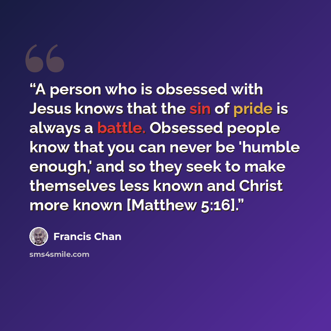 “A person who is obsessed with Jesus knows that the sin of pride is always a battle. Obsessed people know that you can never be 'humble enough,' and so they seek to make themselves less known and Christ more known [Matthew 5:16].” quote by Francis Chan