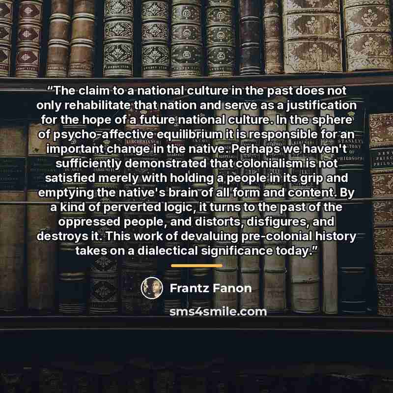 “The claim to a national culture in the past does not only rehabilitate that nation and serve as a justification for the hope of a future national culture. In the sphere of psycho-affective equilibrium it is responsible for an important change in the native. Perhaps we haven't sufficiently…” quote by Frantz Fanon