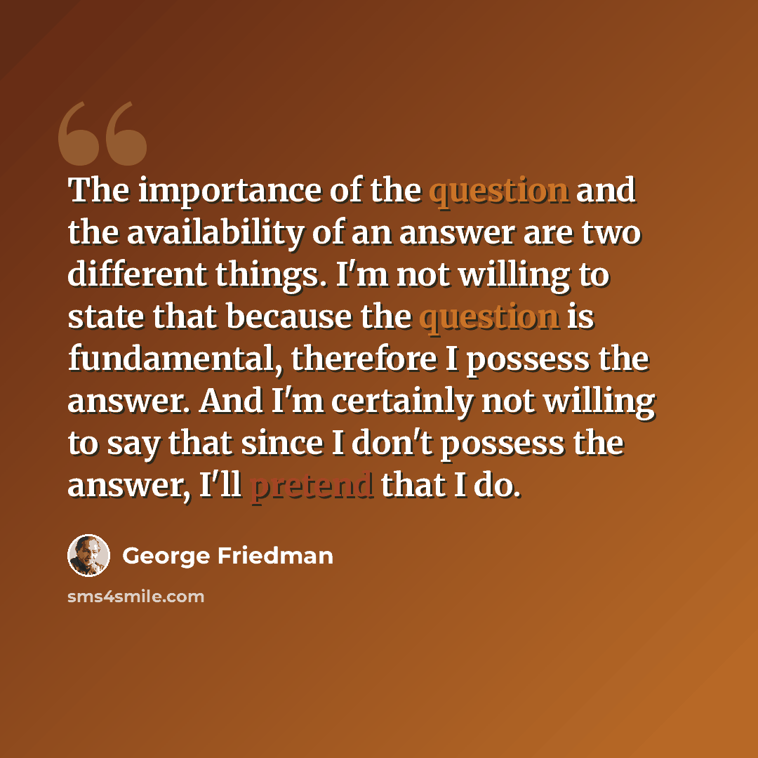 “The importance of the question and the availability of an answer are two different things. I'm not willing to state that because the question is fundamental, therefore I possess the answer. And I'm certainly not willing to say that since I don't possess the answer, I'll pretend that I do.” quote by George Friedman