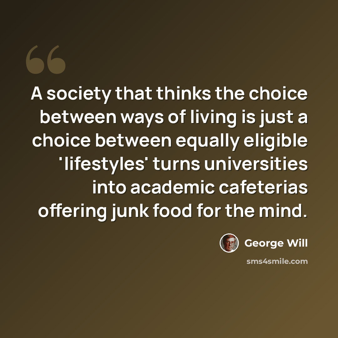 “A society that thinks the choice between ways of living is just a choice between equally eligible 'lifestyles' turns universities into academic cafeterias offering junk food for the mind.” quote by George Will