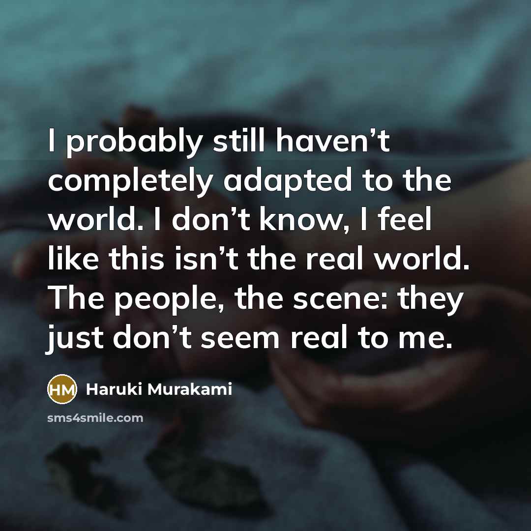 “I probably still haven’t completely adapted to the world. I don’t know, I feel like this isn’t the real world. The people, the scene: they just don’t seem real to me.” quote by Haruki Murakami