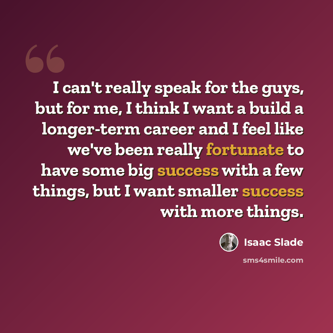 “I can't really speak for the guys, but for me, I think I want a build a longer-term career and I feel like we've been really fortunate to have some big success with a few things, but I want smaller success with more things.” quote by Isaac Slade