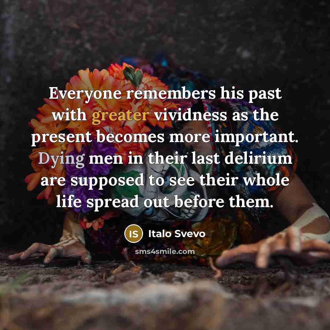 “Everyone remembers his past with greater vividness as the present becomes more important. Dying men in their last delirium are supposed to see their whole life spread out before them.” quote by Italo Svevo