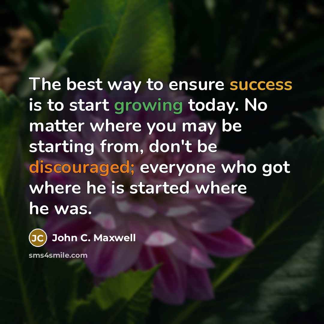 “The best way to ensure success is to start growing today. No matter where you may be starting from, don't be discouraged; everyone who got where he is started where he was.” quote by John C. Maxwell