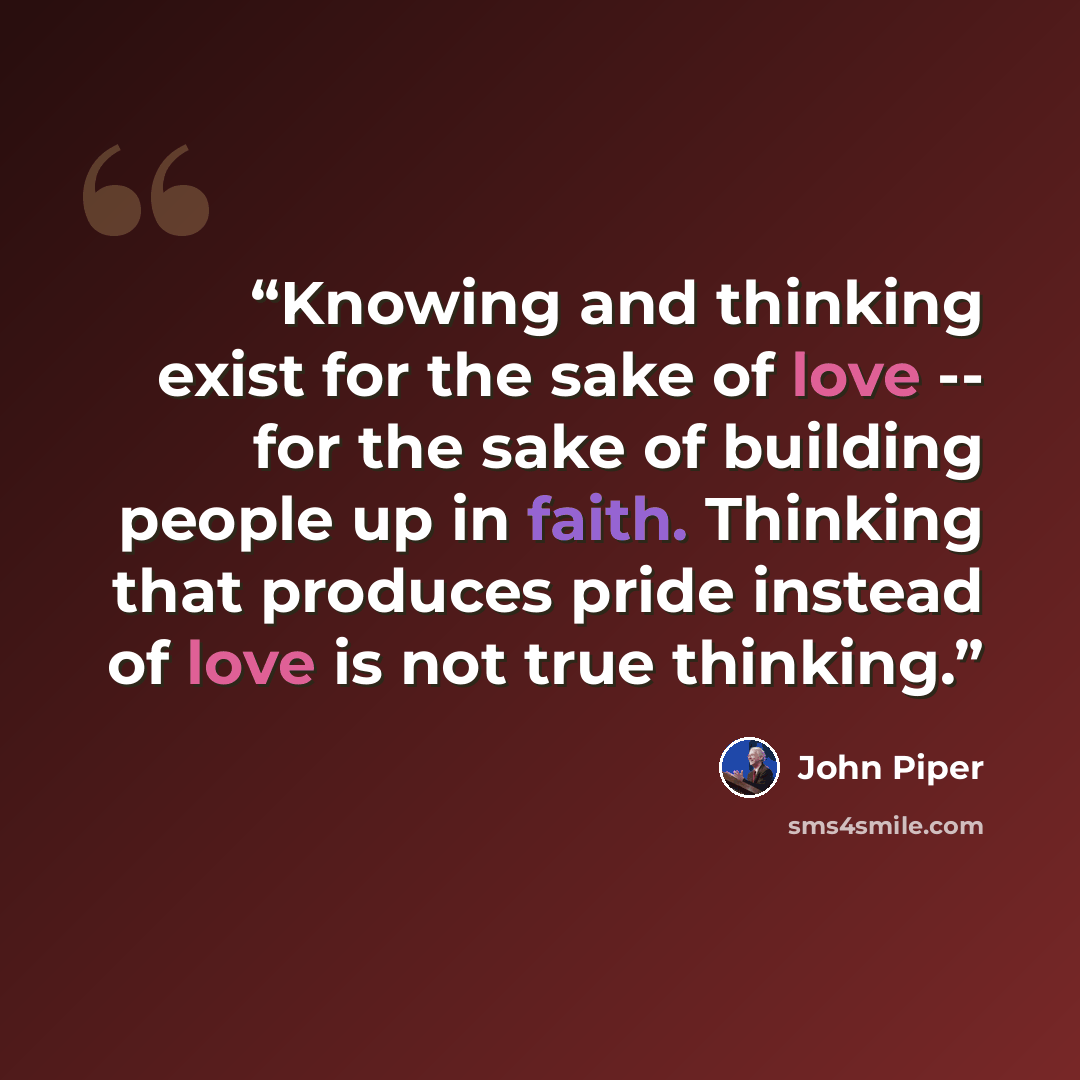 “Knowing and thinking exist for the sake of love -- for the sake of building people up in faith. Thinking that produces pride instead of love is not true thinking.” quote by John Piper