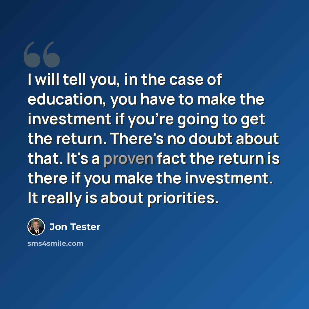 “I will tell you, in the case of education, you have to make the investment if you're going to get the return. There's no doubt about that. It's a proven fact the return is there if you make the investment. It really is about priorities.” quote by Jon Tester