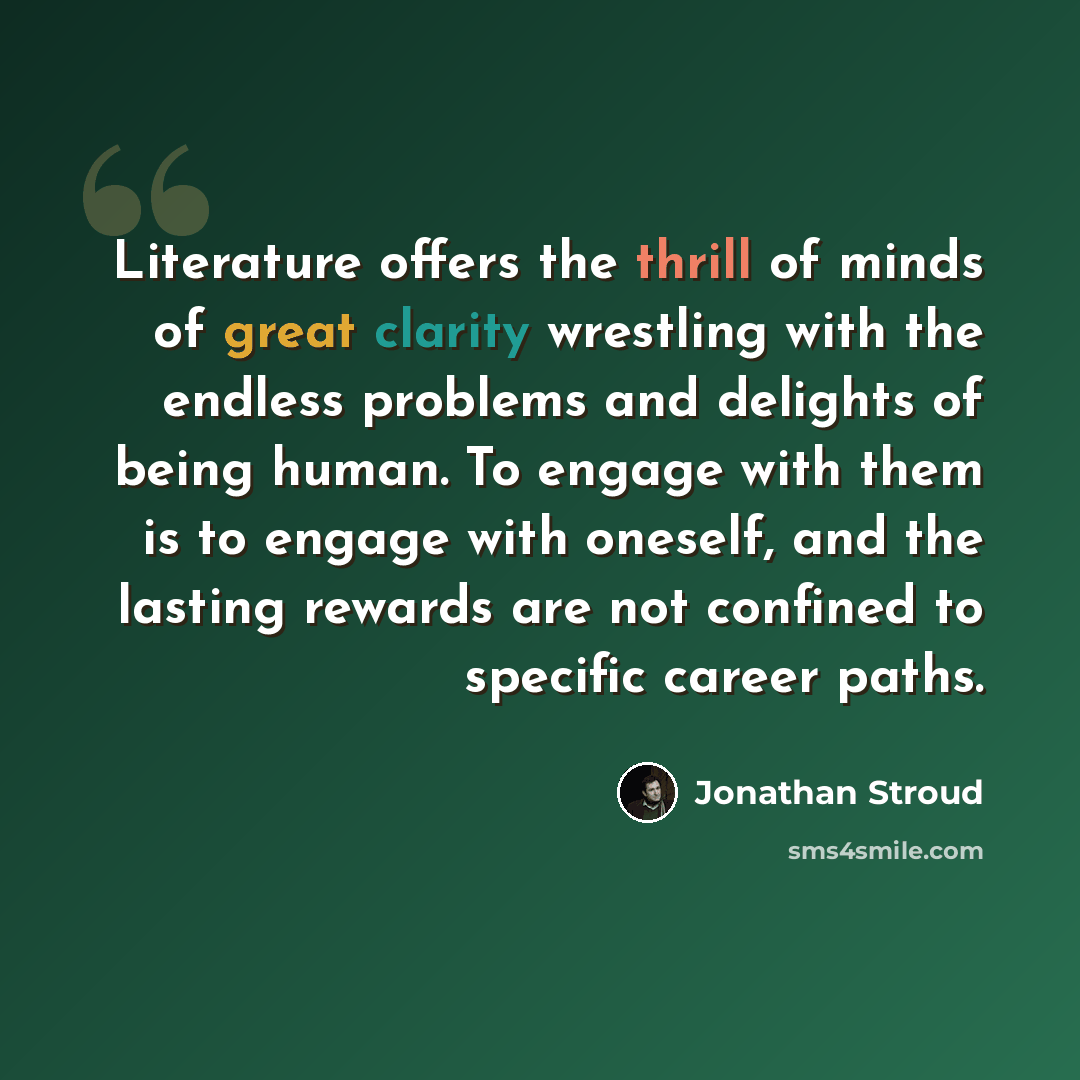 “Literature offers the thrill of minds of great clarity wrestling with the endless problems and delights of being human. To engage with them is to engage with oneself, and the lasting rewards are not confined to specific career paths.” quote by Jonathan Stroud