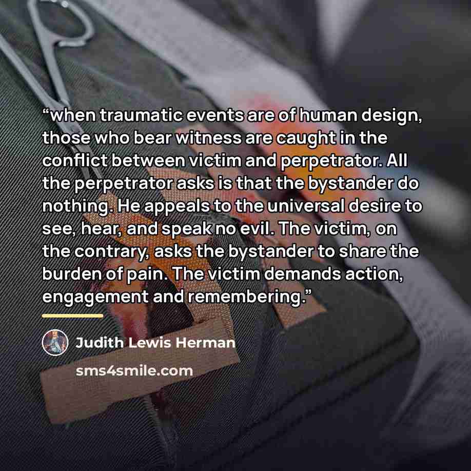 “when traumatic events are of human design, those who bear witness are caught in the conflict between victim and perpetrator. All the perpetrator asks is that the bystander do nothing. He appeals to the universal desire to see, hear, and speak no evil. The victim, on the contrary, asks the…” quote by Judith Lewis Herman