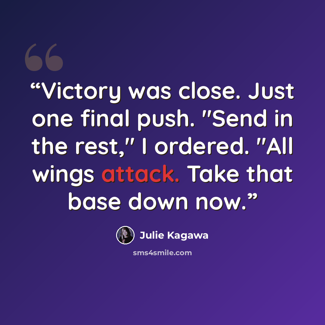 “Victory was close. Just one final push. "Send in the rest," I ordered. "All wings attack. Take that base down now.” quote by Julie Kagawa