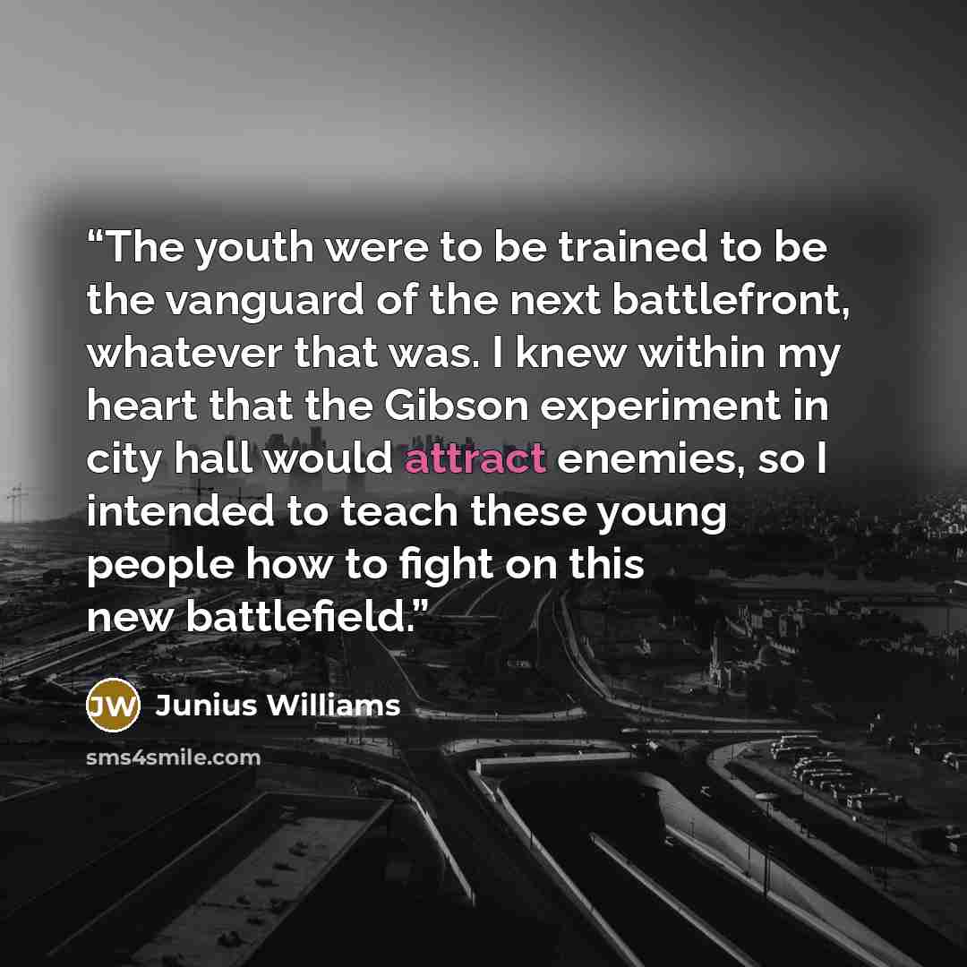 “The youth were to be trained to be the vanguard of the next battlefront, whatever that was. I knew within my heart that the Gibson experiment in city hall would attract enemies, so I intended to teach these young people how to fight on this new battlefield.” quote by Junius Williams