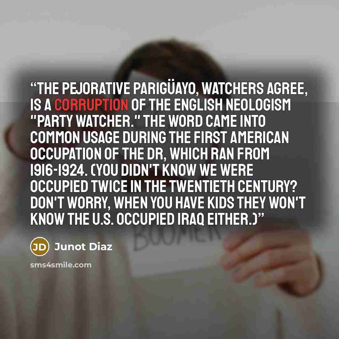 “The pejorative parigüayo, Watchers agree, is a corruption of the English neologism "party watcher." The word came into common usage during the First American Occupation of the DR, which ran from 1916-1924. (You didn't know we were occupied twice in the twentieth century? Don't worry, when you have…” quote by Junot Díaz